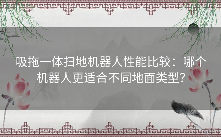 吸拖一体扫地机器人性能比较：哪个机器人更适合不同地面类型？