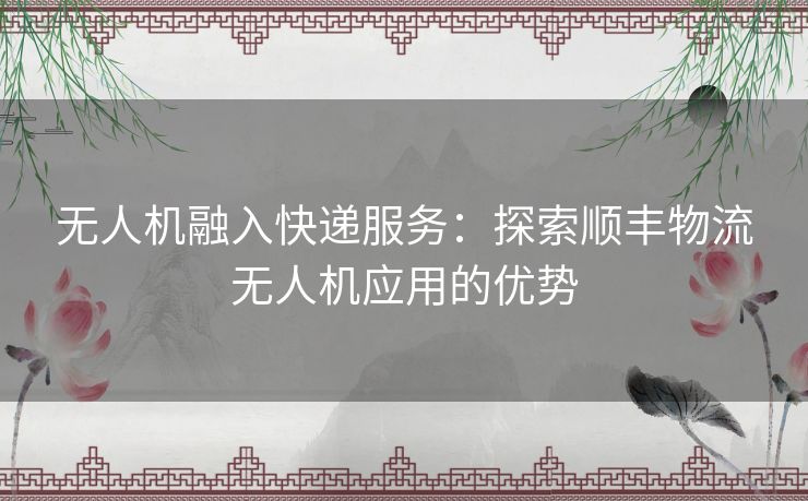 无人机融入快递服务：探索顺丰物流无人机应用的优势