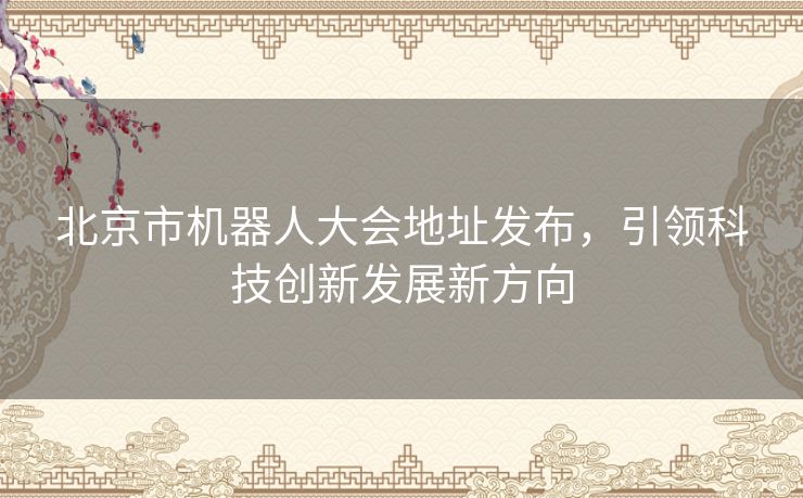 北京市机器人大会地址发布，引领科技创新发展新方向