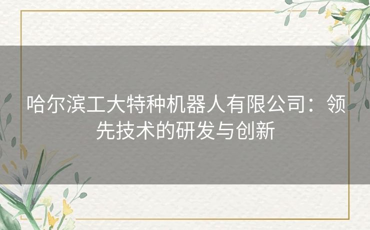 哈尔滨工大特种机器人有限公司：领先技术的研发与创新