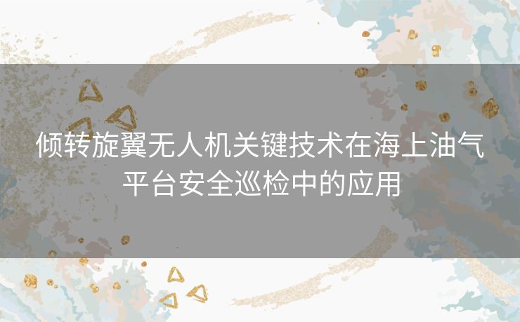 倾转旋翼无人机关键技术在海上油气平台安全巡检中的应用