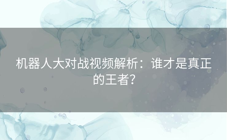 机器人大对战视频解析：谁才是真正的王者？