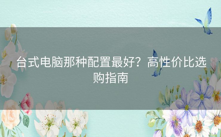 台式电脑那种配置最好？高性价比选购指南