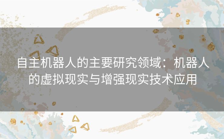 自主机器人的主要研究领域：机器人的虚拟现实与增强现实技术应用