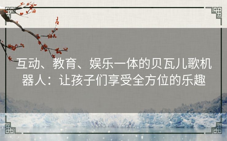 互动、教育、娱乐一体的贝瓦儿歌机器人：让孩子们享受全方位的乐趣