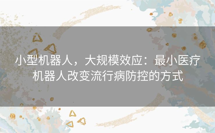 小型机器人，大规模效应：最小医疗机器人改变流行病防控的方式