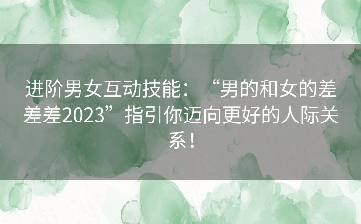 进阶男女互动技能：“男的和女的差差差2023”指引你迈向更好的人际关系！