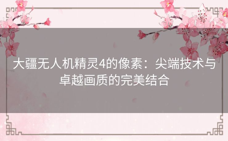 大疆无人机精灵4的像素：尖端技术与卓越画质的完美结合