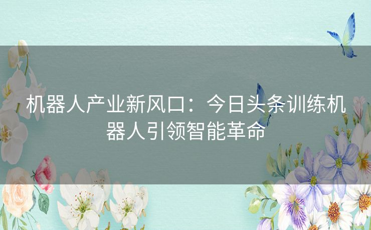 机器人产业新风口：今日头条训练机器人引领智能革命