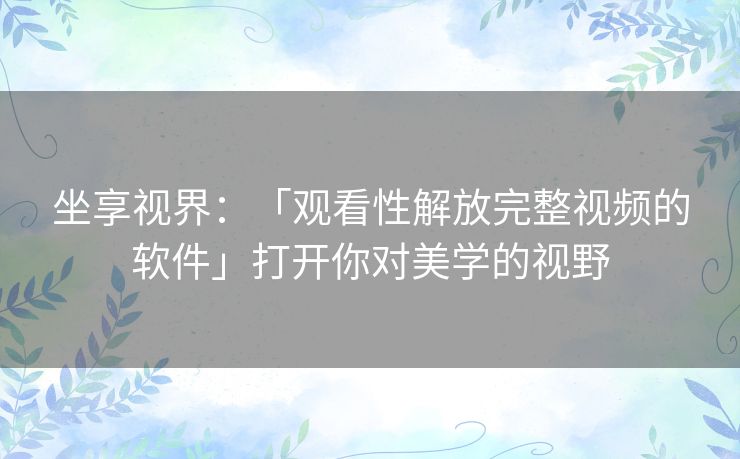 坐享视界：「观看性解放完整视频的软件」打开你对美学的视野