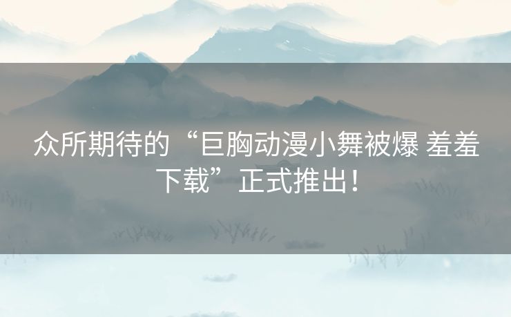 众所期待的“巨胸动漫小舞被爆 羞羞下载”正式推出！