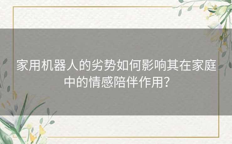 家用机器人的劣势如何影响其在家庭中的情感陪伴作用？