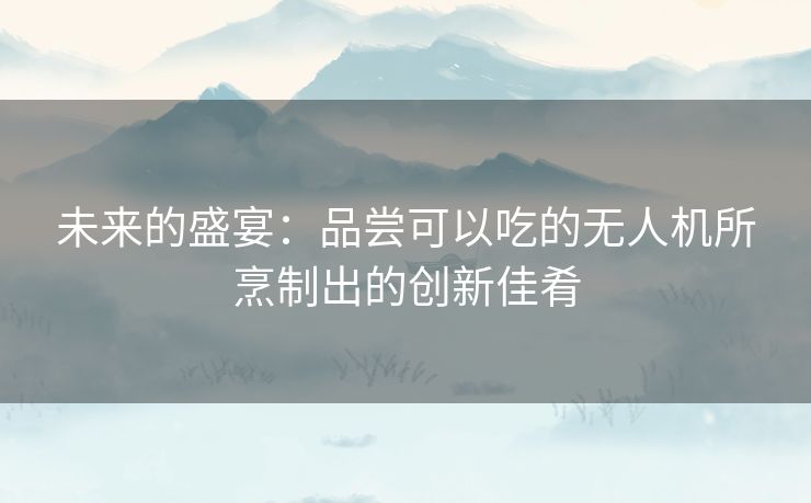 未来的盛宴：品尝可以吃的无人机所烹制出的创新佳肴