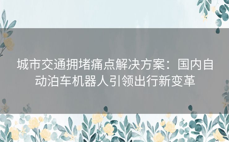 城市交通拥堵痛点解决方案：国内自动泊车机器人引领出行新变革