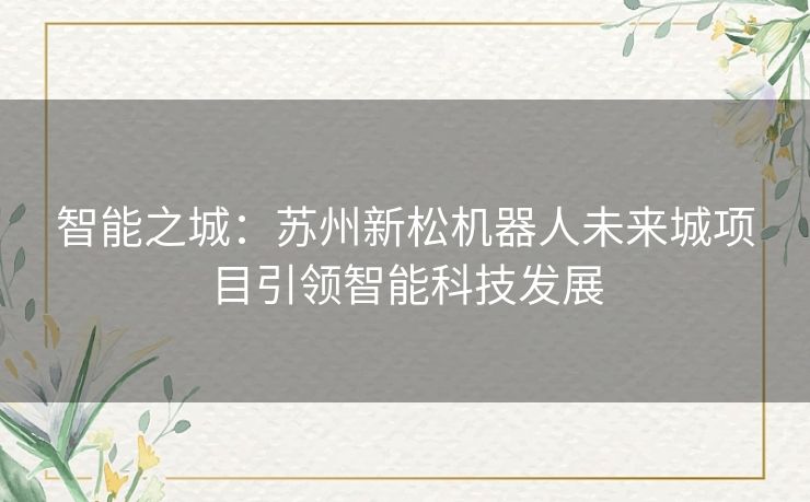 智能之城：苏州新松机器人未来城项目引领智能科技发展