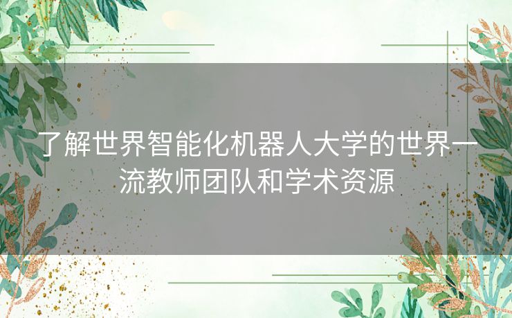 了解世界智能化机器人大学的世界一流教师团队和学术资源