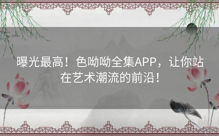 曝光最高！色呦呦全集APP，让你站在艺术潮流的前沿！