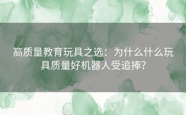 高质量教育玩具之选：为什么什么玩具质量好机器人受追捧？