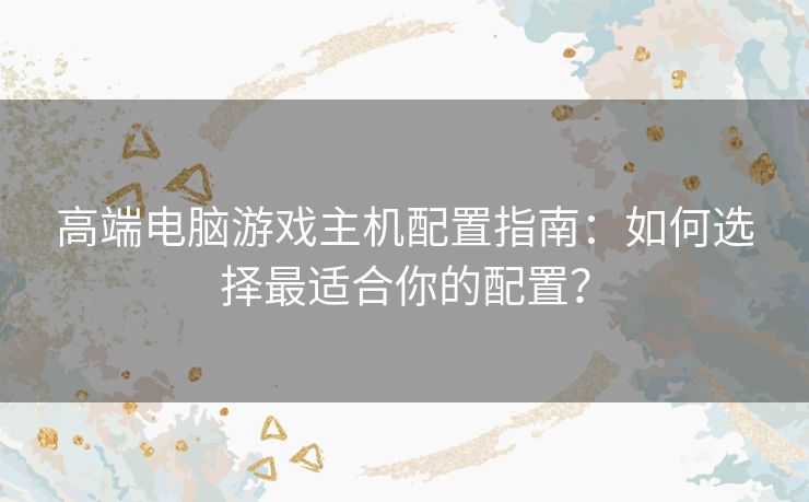 高端电脑游戏主机配置指南：如何选择最适合你的配置？