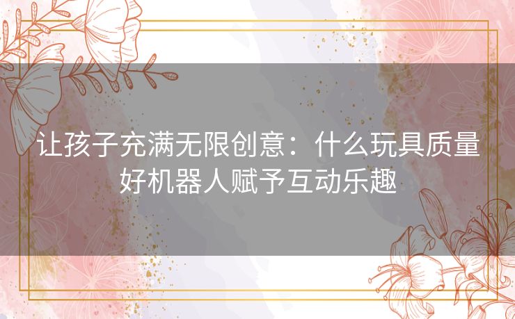 让孩子充满无限创意：什么玩具质量好机器人赋予互动乐趣