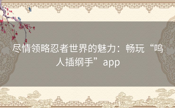 尽情领略忍者世界的魅力：畅玩“鸣人插纲手”app