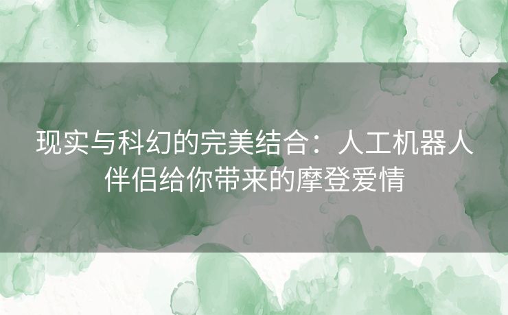 现实与科幻的完美结合：人工机器人伴侣给你带来的摩登爱情