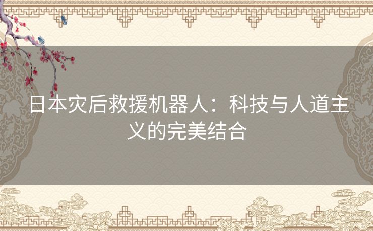 日本灾后救援机器人：科技与人道主义的完美结合