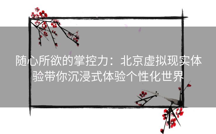 随心所欲的掌控力：北京虚拟现实体验带你沉浸式体验个性化世界