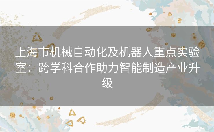 上海市机械自动化及机器人重点实验室：跨学科合作助力智能制造产业升级