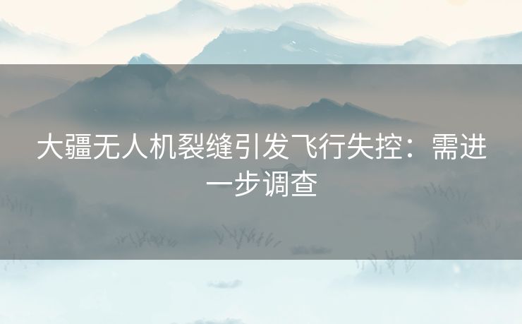 大疆无人机裂缝引发飞行失控：需进一步调查