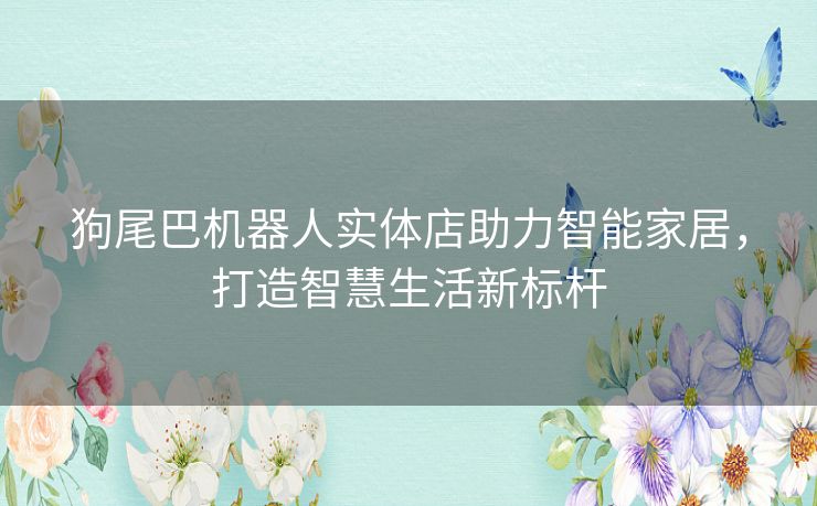 狗尾巴机器人实体店助力智能家居，打造智慧生活新标杆