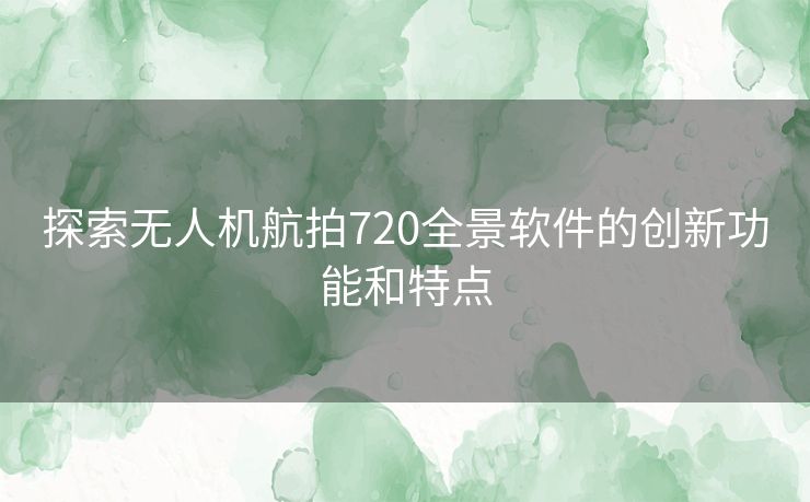 探索无人机航拍720全景软件的创新功能和特点