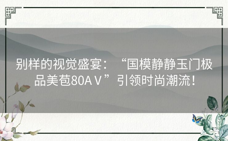 别样的视觉盛宴：“国模静静玉门极品美苞80AⅤ”引领时尚潮流！