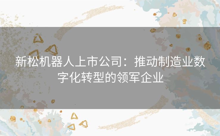 新松机器人上市公司：推动制造业数字化转型的领军企业