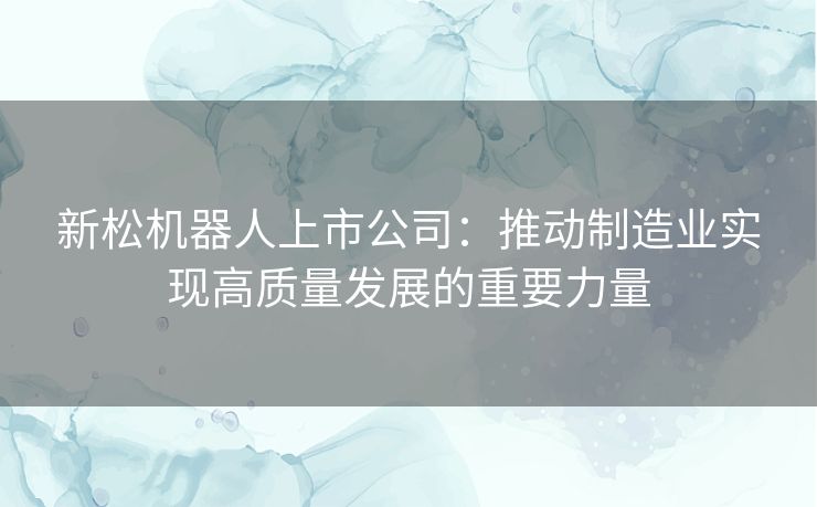 新松机器人上市公司：推动制造业实现高质量发展的重要力量