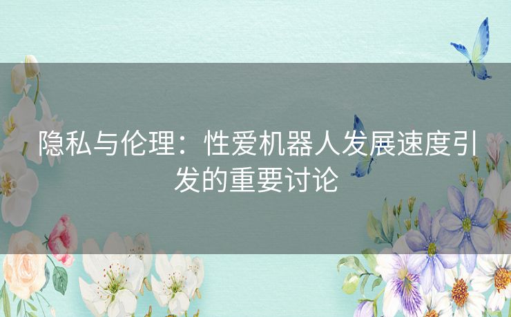 隐私与伦理：性爱机器人发展速度引发的重要讨论