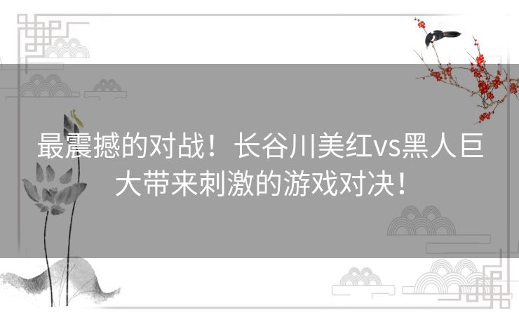 最震撼的对战！长谷川美红vs黑人巨大带来刺激的游戏对决！