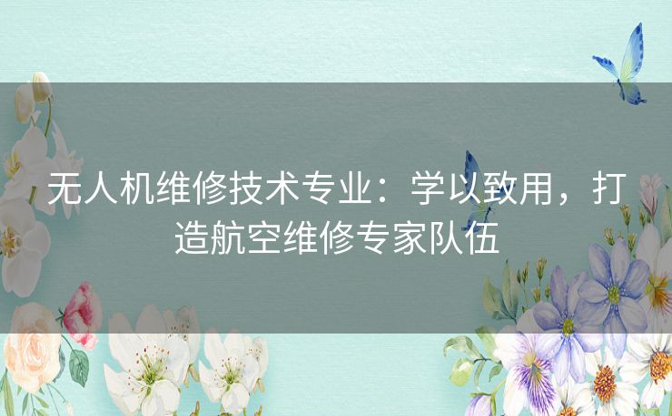 无人机维修技术专业：学以致用，打造航空维修专家队伍