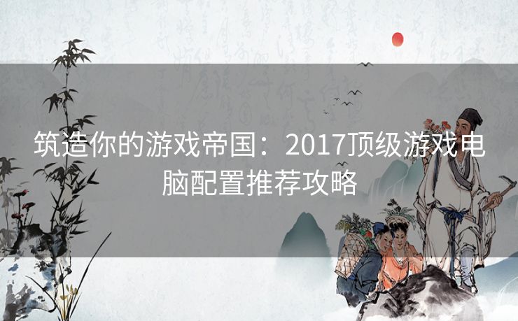 筑造你的游戏帝国：2017顶级游戏电脑配置推荐攻略