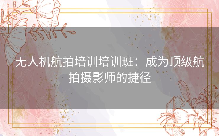 无人机航拍培训培训班：成为顶级航拍摄影师的捷径