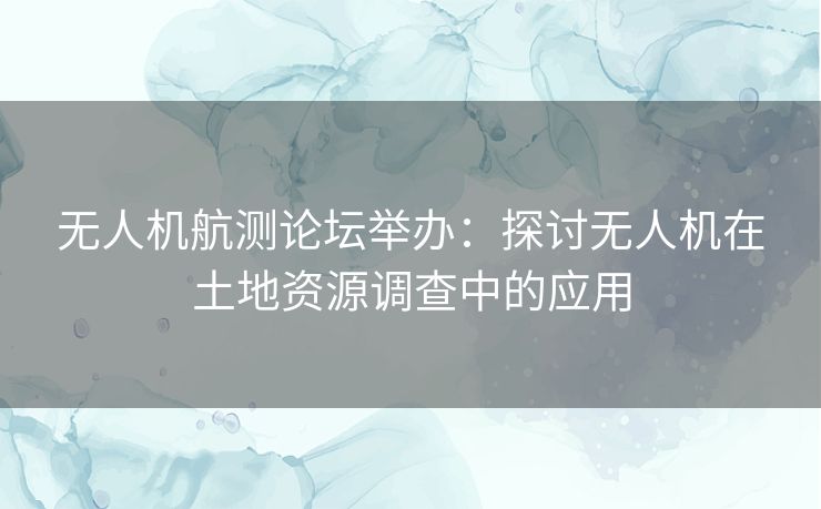 无人机航测论坛举办：探讨无人机在土地资源调查中的应用