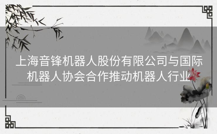 上海音锋机器人股份有限公司与国际机器人协会合作推动机器人行业