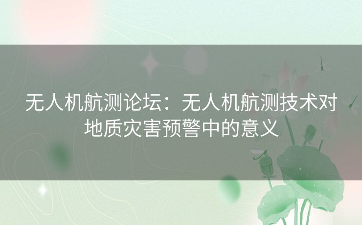 无人机航测论坛：无人机航测技术对地质灾害预警中的意义