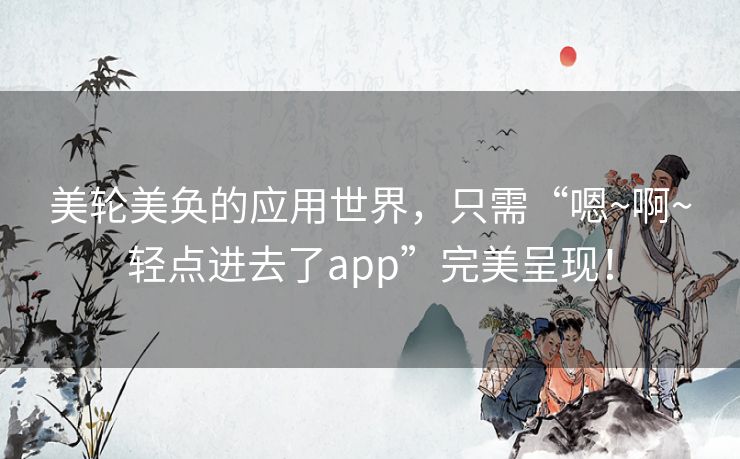 美轮美奂的应用世界，只需“嗯~啊~轻点进去了app”完美呈现！