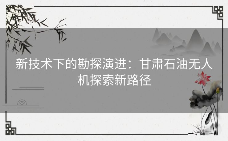 新技术下的勘探演进：甘肃石油无人机探索新路径