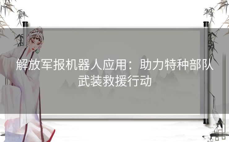 解放军报机器人应用：助力特种部队武装救援行动