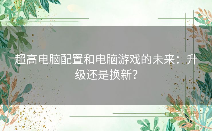 超高电脑配置和电脑游戏的未来：升级还是换新？