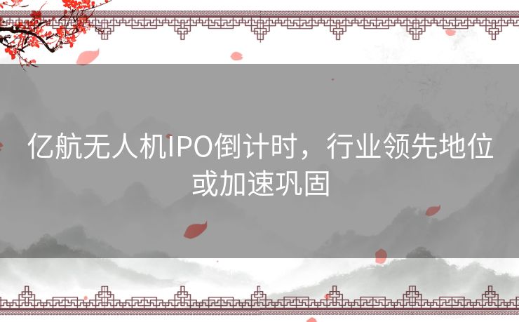 亿航无人机IPO倒计时，行业领先地位或加速巩固