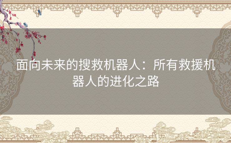 面向未来的搜救机器人：所有救援机器人的进化之路