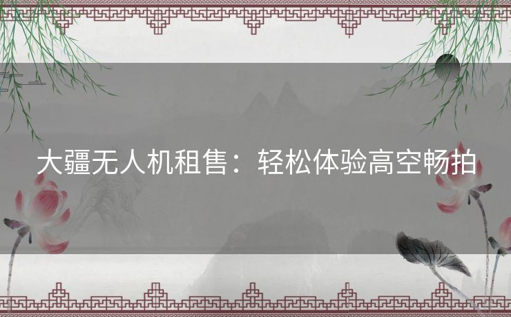 大疆无人机租售：轻松体验高空畅拍